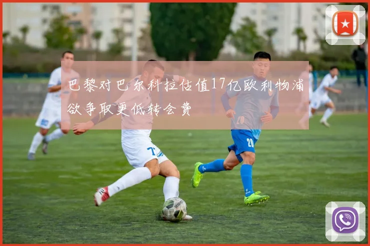 巴黎对巴尔科拉估值17亿欧利物浦欲争取更低转会费