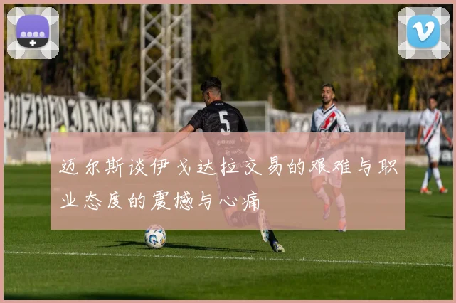 迈尔斯谈伊戈达拉交易的艰难与职业态度的震撼与心痛