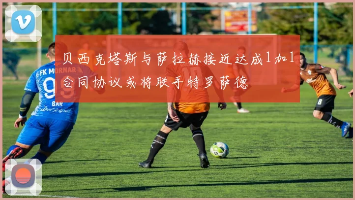贝西克塔斯与萨拉赫接近达成1加1合同协议或将联手特罗萨德